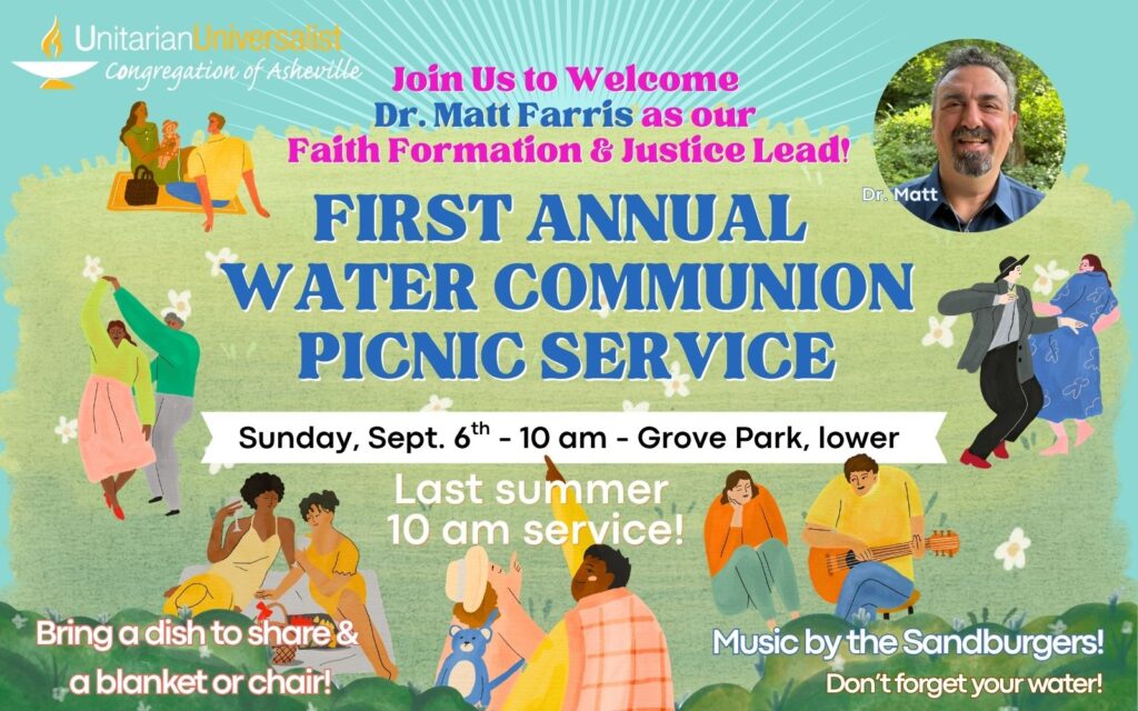On an illustrated background depicting people gathering, picnicking, and dancing on grass surrounded by bushes at a park, text reads: "Join us to Welcome Dr. Matt Farris as our Faith Formation and Justice Lead! - FIRST ANNUAL WATER COMMUNION PICNIC SERVICE - Sunday, Sept. 6th - 10 am- Grove Park, lower - Last summer service! Bring a dish to share & a blanket or chair! Music by the Sandburgers! Don't forget your water!" In the top left corner is the UU Asheville logo: a white and yellow chalice with "Unitarian Universalist Congregation of Asheville" next to it. In the top right corner is a circularly cropped phot of Matt, labeled Dr. Matt; he is a white man with short dark curly hair and goatee wearing a blue collared shirt.