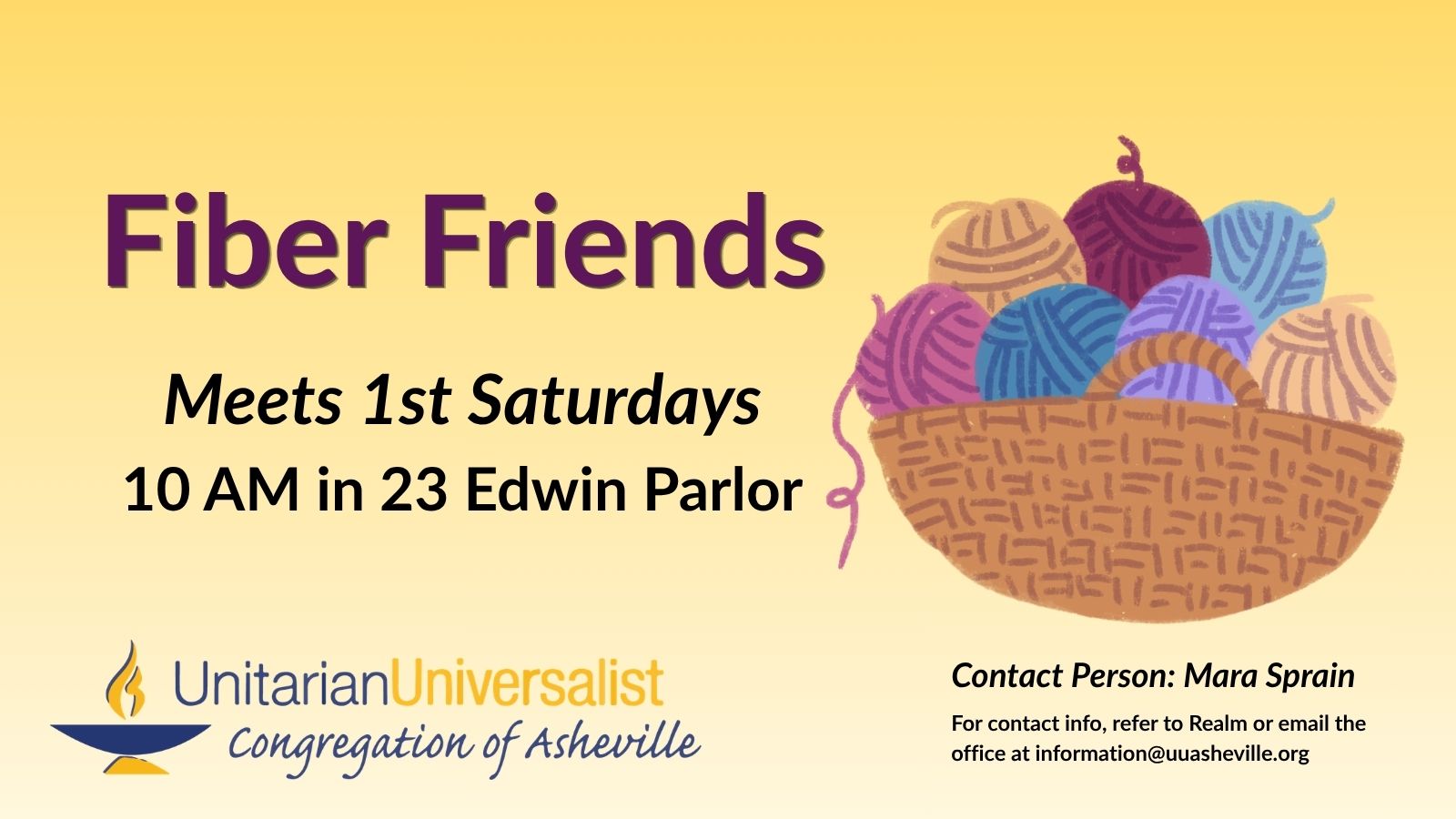On a light yellow background, text reads, "Fiber Friends - Meets 1st Saturdays - 10 AM in 23 Edwin Parlor." To the right of the text is an illustration of a basket overflowing with balls of yarn in different colors. Under the image, text reads: "Contact person: Mara Sprain - For contact info, refer to Realm or email the office at information@uuasheville.org." There is also a logo for the Unitarian Universalist Congregation of Asheville with a blue and yellow chalice in the bottom left corner.