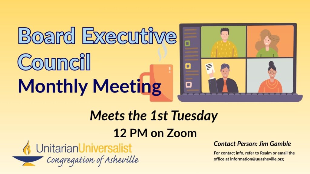 On a light yellow background, text reads, "Board Executive Council Monthly Meeting - Meets the 1st Tuesday - 12 PM on Zoom" To the right of the text is an image of 4 people of different genders and races in a video call on a laptop screen with a coffee cup next to it. Under the image, text reads: "Contact person: Jim Gamble - For contact info, refer to Realm or email the office at information@uuasheville.org." There is also a logo for the Unitarian Universalist Congregation of Asheville with a blue and yellow chalice in the bottom left corner.