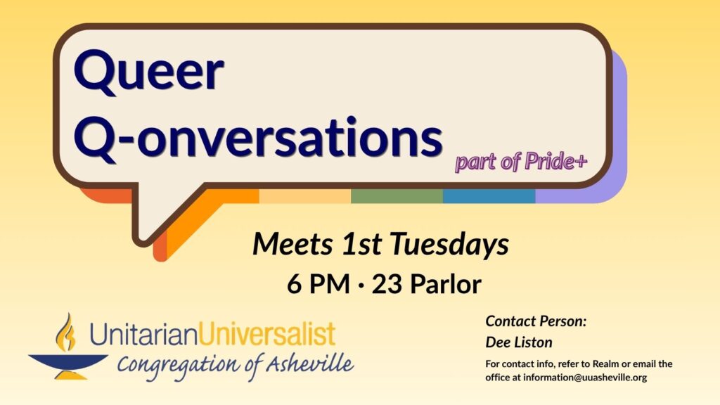 On a light yellow background, there is a speech bubble graphic with a shadow in rainbow colors. Inside the speech bubble it says, "Queer Q-onversations, part of Pride+." Under the speech bubble text reads: "Meets every 1st Tuesday, 6 PM, 23 Parlor. Contact person: Dee Liston - For contact info, refer to Realm or email the office at information@uuasheville.org." There is also a logo for the Unitarian Universalist Congregation of Asheville with a blue and yellow chalice in the bottom left corner.