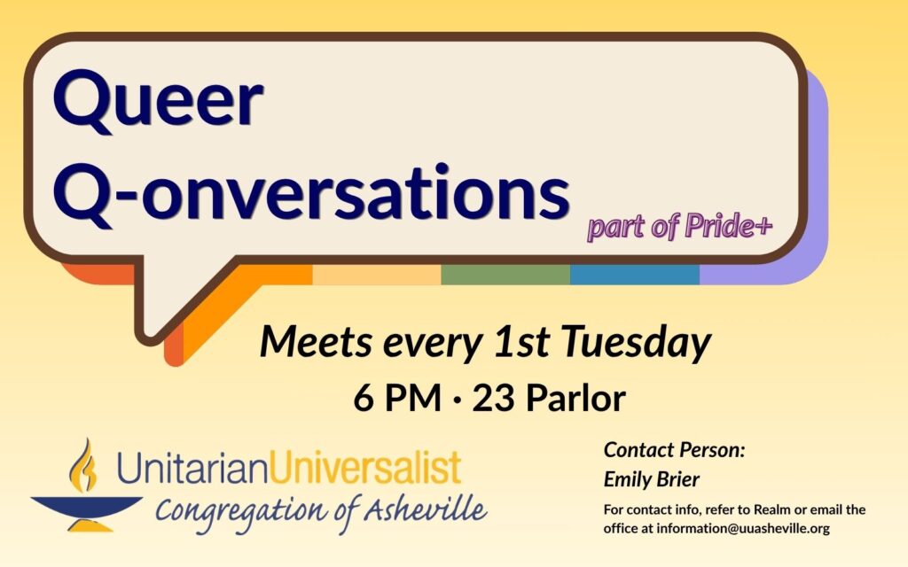 On a light yellow background, there is a speech bubble graphic with a shadow in rainbow colors. Inside the speech bubble it says, "Queer Q-onversations, part of Pride+." Under the speech bubble test reads: Meets every 1st Tuesday, 6 PM, 23 Parlor. Contact person: Emily Brier - For contact info, refer to Realm or email the office at information@uuasheville.org. There is also a logo for the Unitarian Universalist Congregation of Asheville with a blue and yellow chalice.