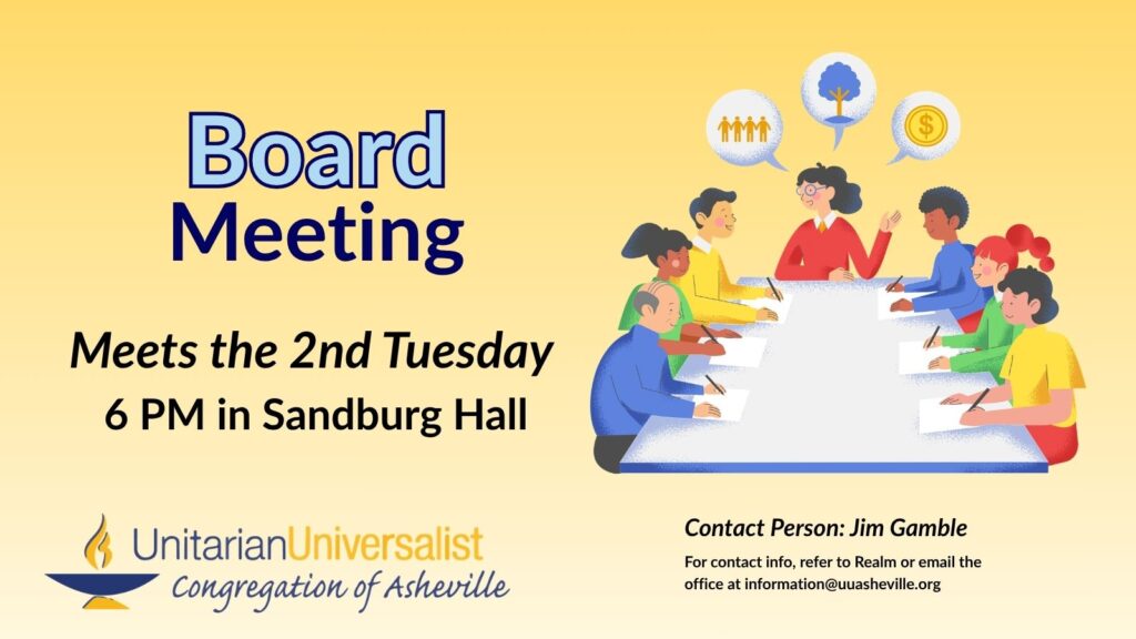 On a light yellow background, text reads, "Board Meeting - Meets the 2nd Tuesday - 6 PM in Sandburg Hall." To the right of the text is an image of 7 people of different genders, ages, and races with thought bubbles with symbols of a people gathered, a tree, and a coin, sitting around a conference table. Under the image, text reads: "Contact person: Jim Gamble - For contact info, refer to Realm or email the office at information@uuasheville.org." There is also a logo for the Unitarian Universalist Congregation of Asheville with a blue and yellow chalice in the bottom left corner.