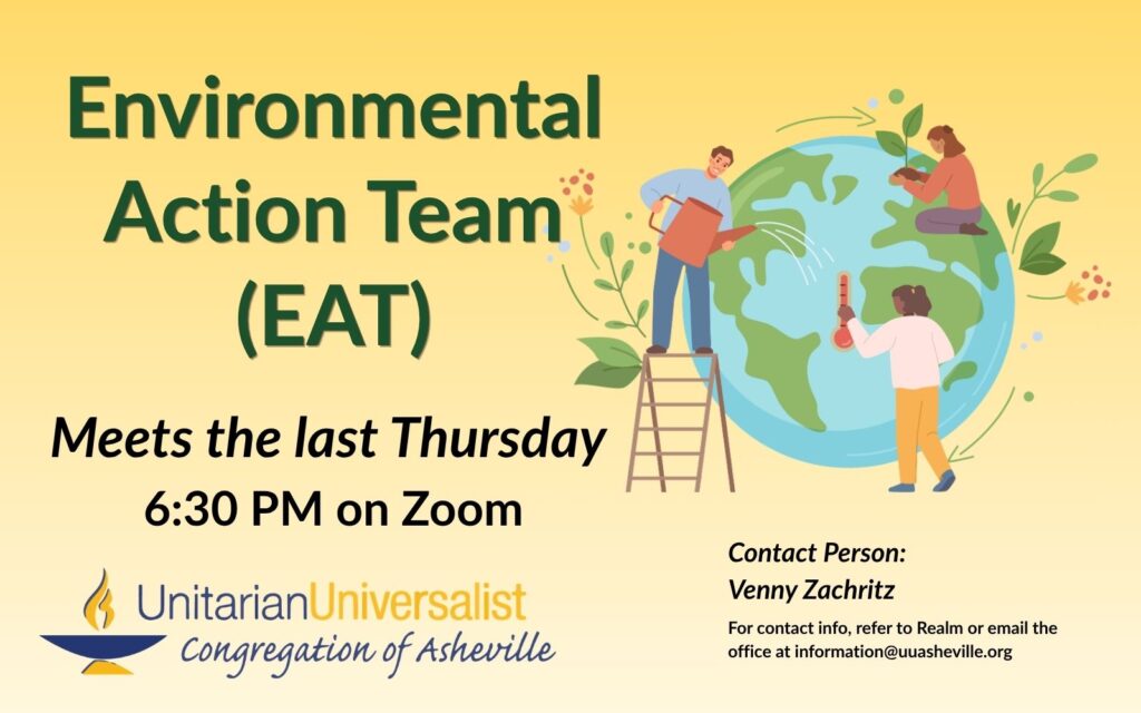 On a light yellow background, text reads, "Environmental Action Team (EAT) - Meets the last Thursday - 6:30 PM on Zoom." To the right of the text is an image of the earth with 3 people taking care of it: watering, taking its temperature, and planting a sprout. Under the image, text reads: "Contact person: Venny Zachritz - For contact info, refer to Realm or email the office at information@uuasheville.org." There is also a logo for the Unitarian Universalist Congregation of Asheville with a blue and yellow chalice.