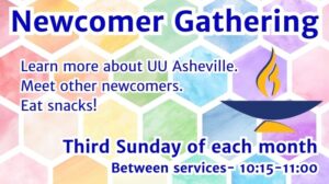 On a background of rainbow-colored pastel hexagons, text reads, "Newcomer Gathering - Learn more about UU Asheville. Meet other newcomers. Eat snacks! - Third Sunday of each month Between services- 10:15-11:00 AM" Next to the text is a large blue and yellow image of a UU chalice.