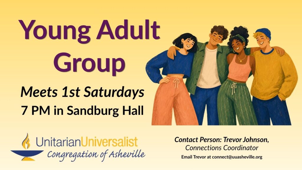 On a light yellow background, text reads, "Young Adult Group. Meets 1st Saturdays, 7 PM in Sandburg Hall." To the right of the text is an illustration of a group of 4 young people of different skin tones and hair colors and styles smiling with their arms around each other. Under the image, text reads: "Contact person: Trevor Johnson, Connections Coordinator - connect@uuasheville.org." There is also a logo for the Unitarian Universalist Congregation of Asheville with a blue and yellow chalice in the bottom left corner.
