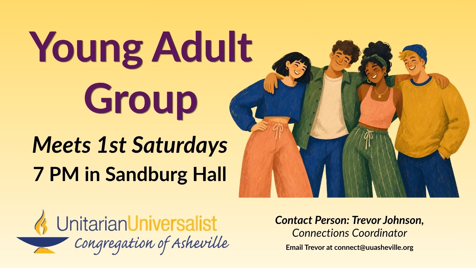 On a light yellow background, text reads, "Young Adult Group. Meets 1st Saturdays, 7 PM in Sandburg Hall." To the right of the text is an illustration of a group of 4 young people of different skin tones and hair colors and styles smiling with their arms around each other. Under the image, text reads: "Contact person: Trevor Johnson, Connections Coordinator - connect@uuasheville.org." There is also a logo for the Unitarian Universalist Congregation of Asheville with a blue and yellow chalice in the bottom left corner.