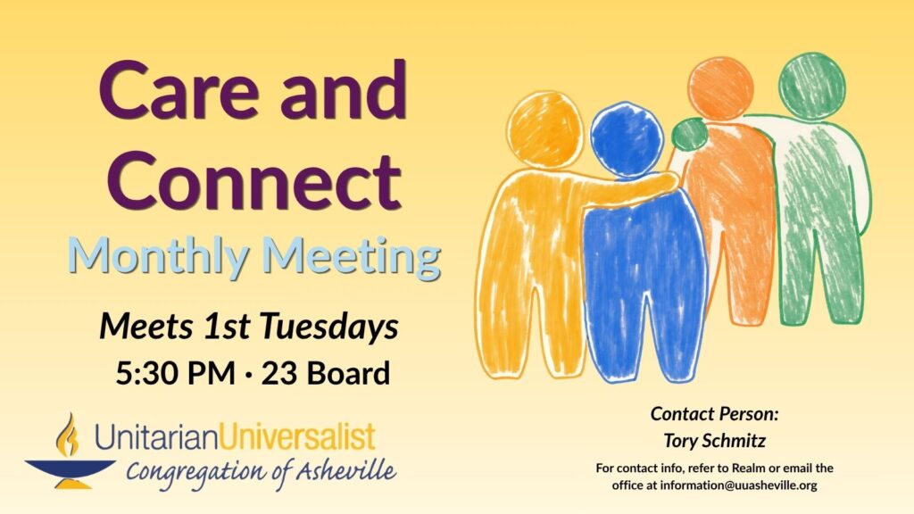 On a light yellow background, text reads, "Care and Connect Monthly Meeting - Meets 1st Tuesdays, 5:30 PM - 23 Board" To the right of the text is an illustration of 2 pairs of impressionistic-style human figures, in pastel colors - yellow and blue, orange and green. In each pair, one figure appears to be putting its arm around the other in a comforting way. Under the image, text reads: "Contact person: Tory Schmitz - For contact info, refer to Realm or email the office at information@uuasheville.org" There is also a logo for the Unitarian Universalist Congregation of Asheville with a blue and yellow chalice in the bottom left corner.