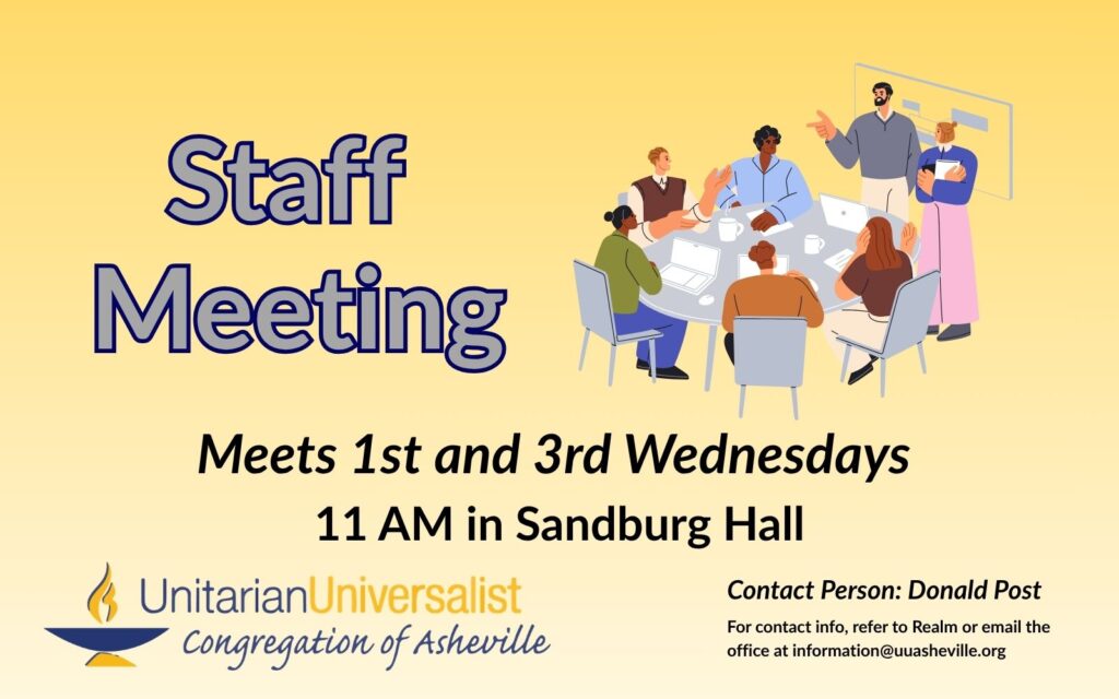 On a light yellow background, text reads, "Staff Meeting - Meets 1st and 3rd Wednesdays - 11 AM in Sandburg Hall." To the right of the text is an illustration of a group of 5 people of different skin tones sitting at a table with paper, coffee cups, and laptops on it while two other people stand in front of the table speaking to the group. Under the image, text reads: "Contact person: Donald Post - For contact info, refer to Realm or email the office at information@uuasheville.org." There is also a logo for the Unitarian Universalist Congregation of Asheville with a blue and yellow chalice in the bottom left corner.