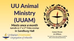 On a light yellow background, navy blue text reads, "UU Animal Ministry (UUAM). Meets once a month, typically on 1st or 2nd Friday evenings in Sandburg Hall." To the right of the text is the older version of the UUAM logo with a circle around the UU flaming chalice image and silhouettes of various animals around the outside of the circle. In the circle, between the chalice and the animal silhouettes it reads in all capital letters, "UNITARIAN UNIVERSALIST ANIMAL MINISTRY." Under the image, text reads: "Contact person: Iris Williams. For contact info, refer to Realm or email the office at information@uuasheville.org connect@uuasheville.org." There is also a logo for the Unitarian Universalist Congregation of Asheville with a blue and yellow chalice in the bottom left corner.