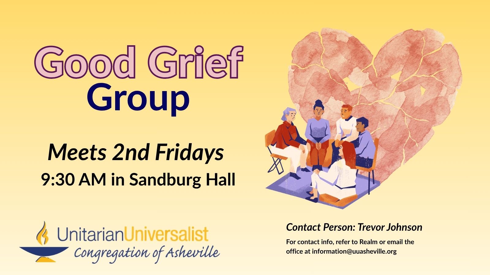On a light yellow background, text reads, "Good Grief Group - Meets 2nd Fridays - 9:30 AM in Sandburg Hall." To the right of the text is an image of 5 people of different genders, ages, and races sitting in a circle talking to each other. Behind them is a large heart in a kind of mosaic, as if it was torn to pieces and put back together again. Under the image, text reads: "Contact person: Trevor Johnson - For contact info, refer to Realm or email the office at information@uuasheville.org." There is also a logo for the Unitarian Universalist Congregation of Asheville with a blue and yellow chalice in the bottom left corner.