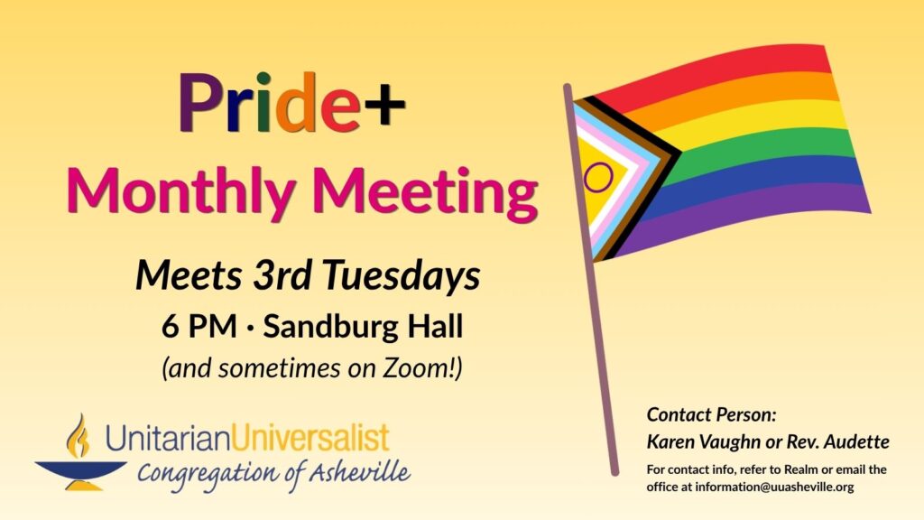 On a light yellow background, text reads, "Pride+ Monthly Meeting - Meets every 3rd Tuesday, 6 PM, Sandburg Hall. Contact person: Karen Vaughn or Rev. Audette - For contact info, refer to Realm or email the office at information@uuasheville.org." On the right there is an image of a Pride flag, and on the bottom left, there is also a logo for the Unitarian Universalist Congregation of Asheville with a blue and yellow chalice.