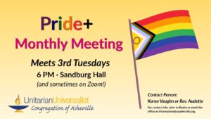 On a light yellow background, text reads, "Pride+ Monthly Meeting - Meets every 3rd Tuesday, 6 PM, Sandburg Hall. Contact person: Karen Vaughn or Rev. Audette - For contact info, refer to Realm or email the office at information@uuasheville.org." On the right there is an image of a Pride flag, and on the bottom left, there is also a logo for the Unitarian Universalist Congregation of Asheville with a blue and yellow chalice.