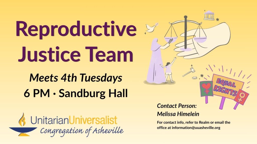 On a light yellow background, text reads, "Reproductive Justice Team - Meets 4th Tuesdays - 6 PM in Sandburg Hall." To the right of the text is an image of a large hand offering the scales of justice towards a cloaked, seemingly female, figure who is reaching towards the scales in return. There is a little girl touching the cloaked figure and reaching towards the scales as well, and around them are other justice symbols: a columned courthouse, a dove with an olive branch, and a gavel. Next to it are 3 protest signs that say EQUAL RIGHTS, and a Venus symbol, and a modified Venus symbol with a heart instead of a circle. Under the image, text reads: "Contact person: Melissa Himelein - For contact info, refer to Realm or email the office at information@uuasheville.org." There is also a logo for the Unitarian Universalist Congregation of Asheville with a blue and yellow chalice in the bottom left corner.