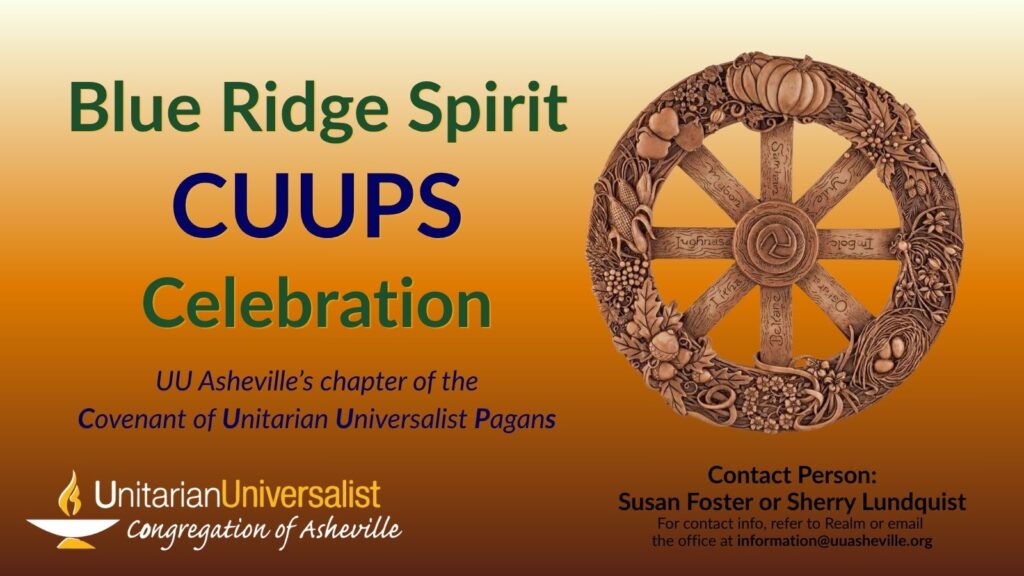 On a light orange background, text reads, "Blue Ridge Spirit CUUPS Celebration - UU Asheville’s chapter of the Covenant of Unitarian Universalist Pagans" To the right of the text is a photo of a carved wooden wheel of the year, marking the pagan holidays on the spokes. Under the image, text reads: "Contact person: Susan Foster or Sherry Lundquist - For contact info, refer to Realm or email the office at information@uuasheville.org." There is also a logo for the Unitarian Universalist Congregation of Asheville with a white and yellow chalice in the bottom left corner.
