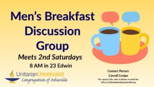 On a light yellow background, navy blue text reads, "Men's Breakfast Discussion Group - Meets 2nd Saturdays 8 AM in 23 Edwin. Contact person: Carroll Canipe - For contact info, refer to Realm or email the office at information@uuasheville.org." On the right there is an image of two coffee cups, one light blue, one yellow, sitting together on a salmon-colored saucer each with a speech bubble over them. There is also a logo for the Unitarian Universalist Congregation of Asheville with a blue and yellow chalice in the bottom left corner of the graphic.