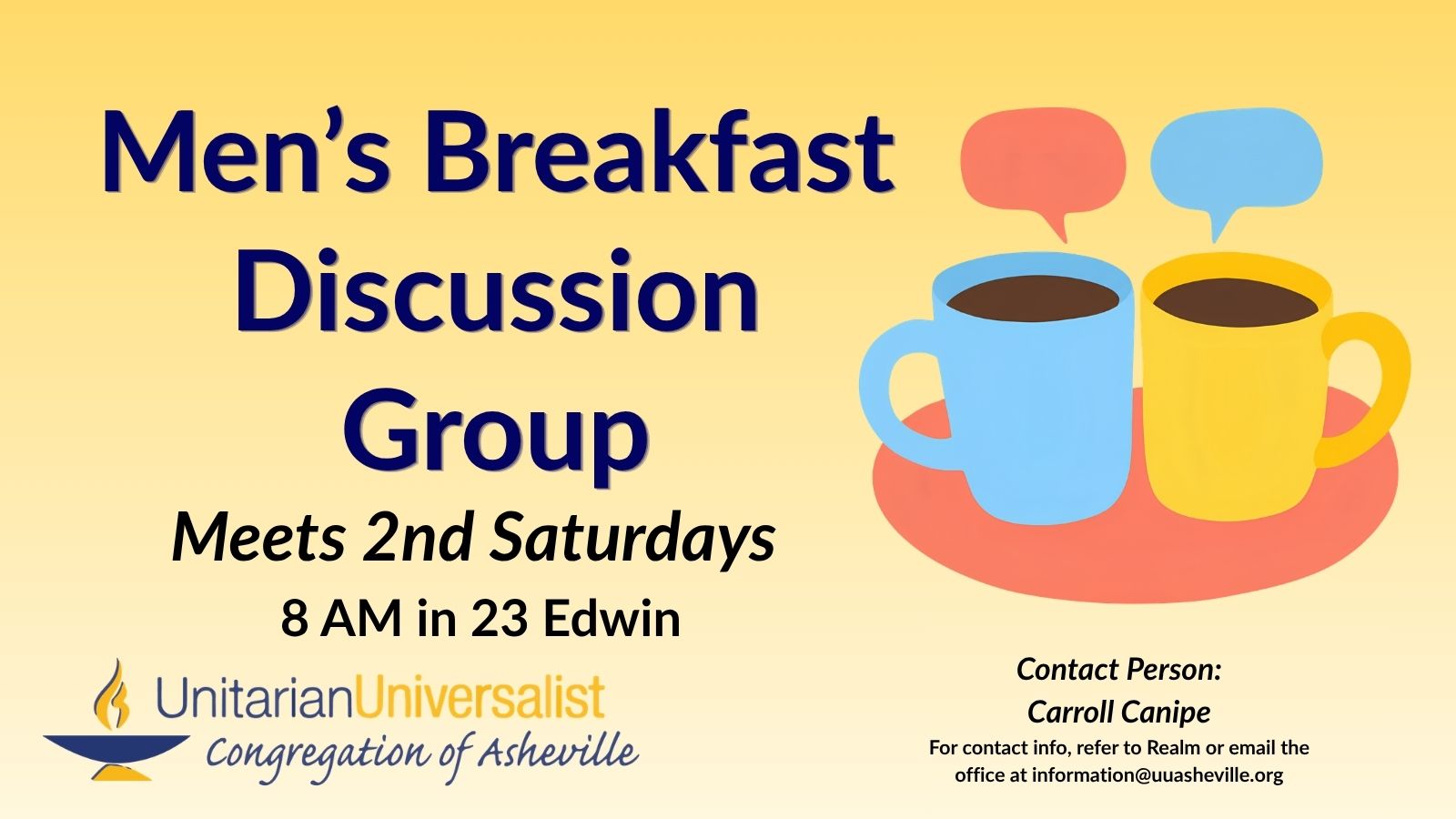 On a light yellow background, navy blue text reads, "Men's Breakfast Discussion Group - Meets 2nd Saturdays 8 AM in 23 Edwin. Contact person: Carroll Canipe - For contact info, refer to Realm or email the office at information@uuasheville.org." On the right there is an image of two coffee cups, one light blue, one yellow, sitting together on a salmon-colored saucer each with a speech bubble over them. There is also a logo for the Unitarian Universalist Congregation of Asheville with a blue and yellow chalice in the bottom left corner of the graphic.