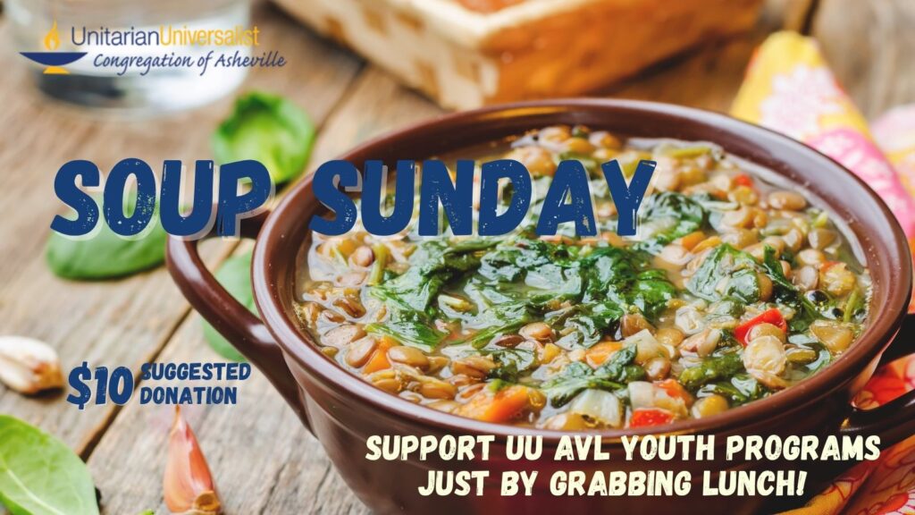 Text reads, "SOUP SUNDAY - $10 Suggested Donation - SUPPORT UU AVL YOUTH PROGRAMS JUST BY GRABBING LUNCH!" The background image is of a wooden table with a brown ceramic bowl of soup on it, with greens and beans and red peppers visible in it. There are also basil leaves and garlic cloves on the surface of the table to the side of the bowl. There is also a logo for the Unitarian Universalist Congregation of Asheville with a blue and yellow chalice in the top left corner.