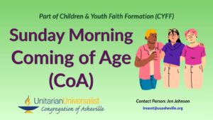 On a light green background, text reads, "Part of Children & youth Faith Formation (CYFF) - Sunday Morning Coming of Age (CoA)" To the right of the text is an illustration of a group of 3 young people of different skin tones with their arms around each other smiling. Under the image, text reads: "Contact person: Jen Johnson - lreasst@uuasheville.org." There is also a logo for the Unitarian Universalist Congregation of Asheville with a blue and yellow chalice in the bottom left corner.