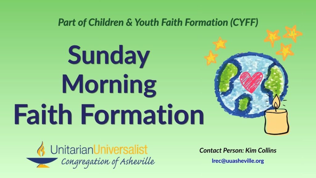 On a light green background, text reads, "Part of Children & youth Faith Formation (CYFF) - Sunday Morning Faith Formation." To the right of the text are images of earth and stars and a heart, all drawn as if with crayons. There is also a drawing of a small tea light candle with its flame burning brightly in front of the other images. Under the image, text reads: "Contact person: Kim Collins - lrec@uuasheville.org." There is also a logo for the Unitarian Universalist Congregation of Asheville with a blue and yellow chalice in the bottom left corner.