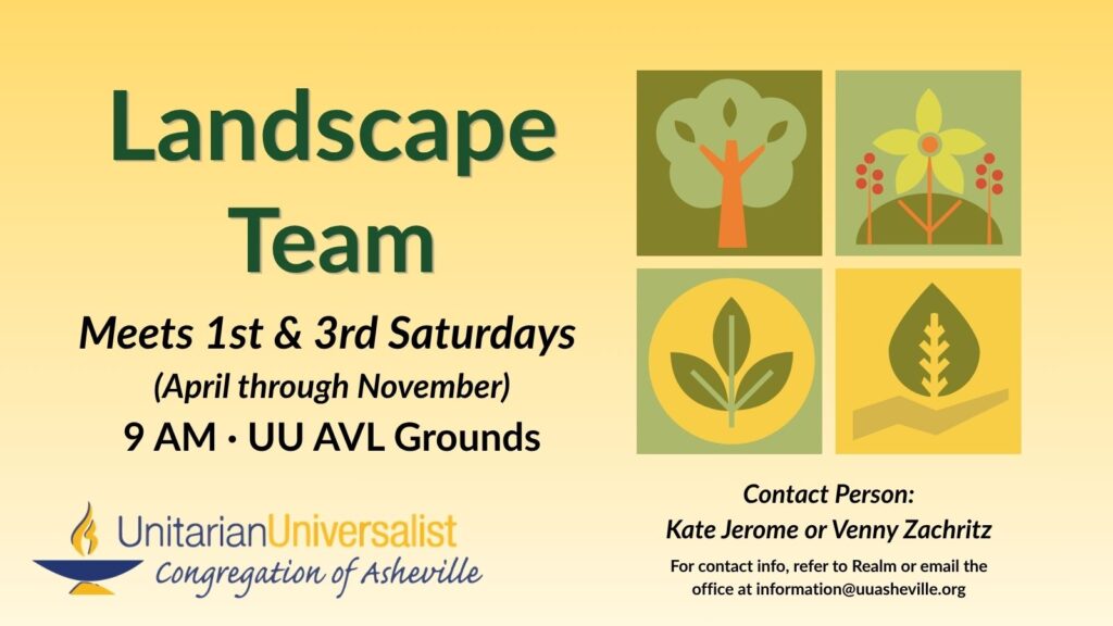 On a light yellow background, text reads, "Landscape Team - Meets 1st and 3rd Saturdays (April through November) 9 AM, UU AVL Grounds. Contact person: Kate Jerome or Venny Zachritz - For contact info, refer to Realm or email the office at information@uuasheville.org." On the right there is a collection of 4 simple images: a tree, a flower with berries, a sprout with three leaves, and a hand supporting a leaf. There is also a logo for the Unitarian Universalist Congregation of Asheville with a blue and yellow chalice in the bottom left corner of the graphic.