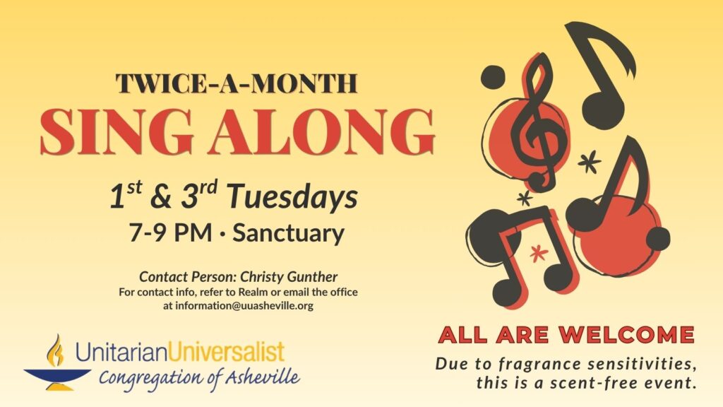 On a light yellow background, text reads, "Twice-a-Month Sing Along - 1st & 3rd Tuesdays, 7-9 PM - Sanctuary. Contact person: Christy Gunther - For contact info, refer to Realm or email the office at information@uuasheville.org." On the right there is an image of black and red musical notes and clefs with circles and stars behind them. There is also a logo for the Unitarian Universalist Congregation of Asheville with a blue and yellow chalice in the bottom left corner of the graphic. In the right hand corner, text reads: "ALL ARE WELCOME - Due to fragrance sensitivities, this is a scent-free event."