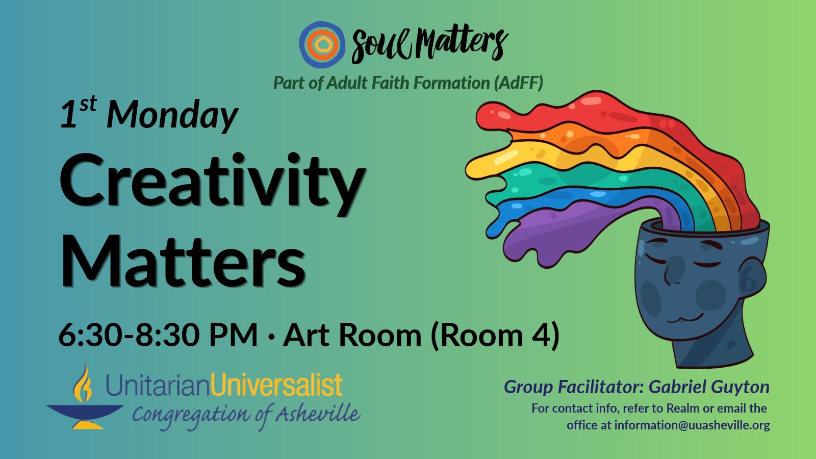 On a light green background, text reads, "Part of Adult Faith Formation (AdFF) - 1st Monday Creativity Matters 6:30-8:30 PM - Art Room (Room 4) · Group Facilitator: Gabriel Guyton - For contact info, refer to Realm or email the office at information@uuasheville.org." To the right is an image of a dark blue head with rainbow-colored liquid splashing upward out of it, and the face has a pleased expression on it. There is also a logo for Soul Matters at the top of the image with three concentric rings - the outermost blue, the middle orange, and center ring a golden yellow. In the bottom left corner of the graphic is the logo for the Unitarian Universalist Congregation of Asheville with a blue and yellow chalice.