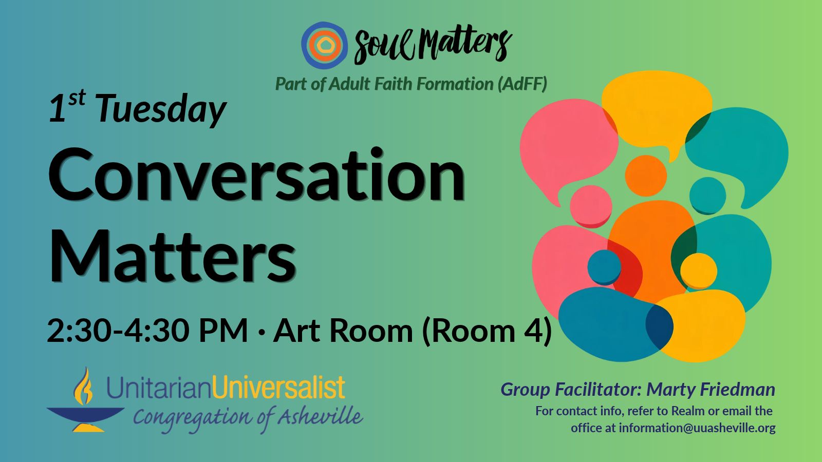 On a light green background, text reads, "Part of Adult Faith Formation (AdFF) - 1st Tuesday Conversation Matters 2:30-4:30 PM - Art Room (Room 4) · Group Facilitator: Marty Friedman - For contact info, refer to Realm or email the office at information@uuasheville.org." To the right is an image of five colorful person-like shapes with three colorful speech bubbles overhead. There is a logo for Soul Matters at the top of the image with three concentric rings - the outermost blue, the middle orange, and center ring a golden yellow. In the bottom left corner of the graphic is the logo for the Unitarian Universalist Congregation of Asheville with a blue and yellow chalice.