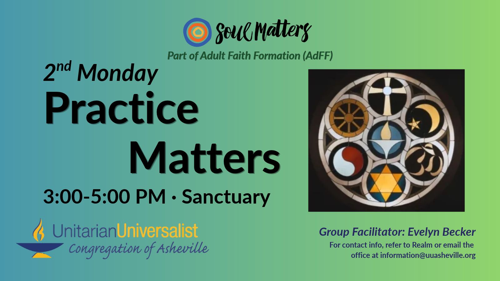 On a light green background, text reads, "Part of Adult Faith Formation (AdFF) - 2nd Monday Practice Matters 3:00-5:00 PM - Sanctuary · Group Facilitator: Evelyn Becker - For contact info, refer to Realm or email the office at information@uuasheville.org." To the right is a photo of a stained glass window from the Rockford (IL) UU Church called the Rehnberg Memorial Window which depicts symbols from Buddhism, Christianity, Islam, Hinduism, Judaism, Taoism, and Unitarian Universalism all with their outlines interwoven together. There is a logo for Soul Matters at the top of the image with three concentric rings - the outermost blue, the middle orange, and center ring a golden yellow. In the bottom left corner of the graphic is the logo for the Unitarian Universalist Congregation of Asheville with a blue and yellow chalice.