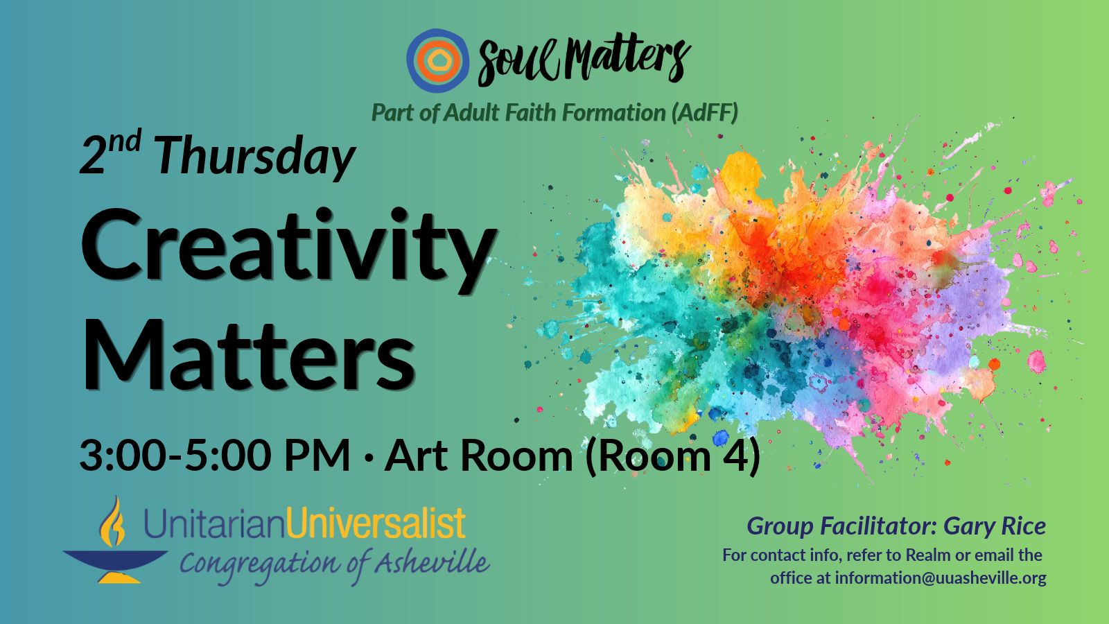 On a light green background, text reads, "Part of Adult Faith Formation (AdFF) - 2nd Thursday Creativity Matters 3:00-5:00 PM - Art Room (Room 4) · Group Facilitator: Gary Rice - For contact info, refer to Realm or email the office at information@uuasheville.org." To the right is an image of a rainbow-colored paint splash/explosion. There is also a logo for Soul Matters at the top of the image with three concentric rings - the outermost blue, the middle orange, and center ring a golden yellow. In the bottom left corner of the graphic is the logo for the Unitarian Universalist Congregation of Asheville with a blue and yellow chalice.