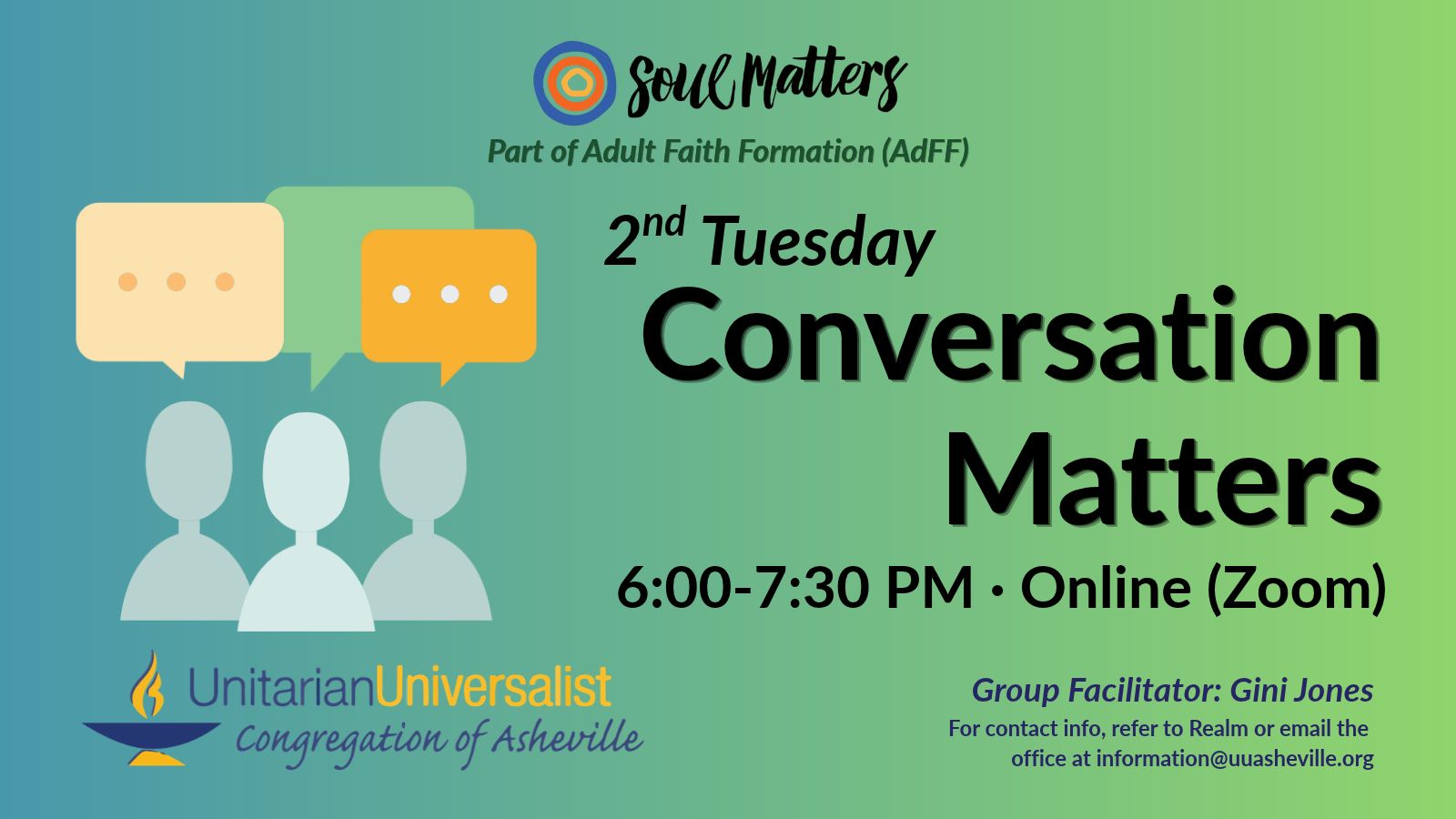 On a light green background, text reads, "Part of Adult Faith Formation (AdFF) - 2nd Tuesday Conversation Matters 6:00-7:30 PM - Online (Zoom) · Group Facilitator: Gini Jones - For contact info, refer to Realm or email the office at information@uuasheville.org." To the left is an image of three person-like shapes with three speech boxes overhead. There is a logo for Soul Matters at the top of the image with three concentric rings - the outermost blue, the middle orange, and center ring a golden yellow. In the bottom left corner of the graphic is the logo for the Unitarian Universalist Congregation of Asheville with a blue and yellow chalice.