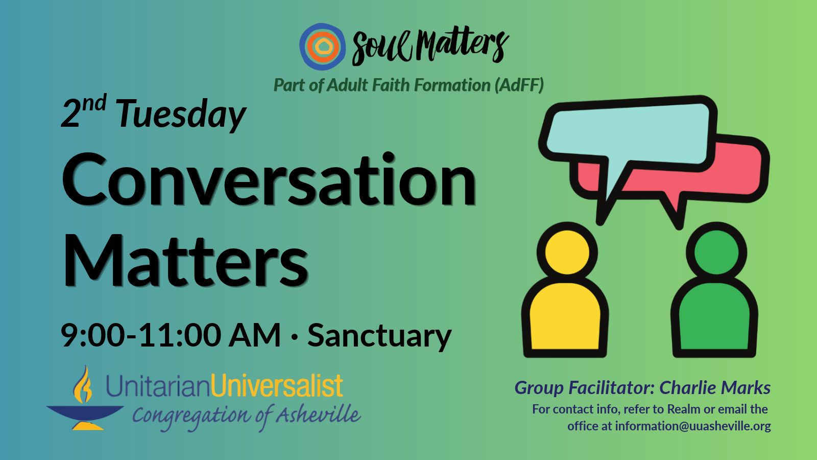 On a light green background, text reads, "Part of Adult Faith Formation (AdFF) - 2nd Tuesday Conversation Matters 9:00-11:00 AM - Sanctuary · Group Facilitator: Charlie Marks - For contact info, refer to Realm or email the office at information@uuasheville.org." To the right is an image of two person-like shapes, one yellow, one green, with two speech bubbles overhead, one blue, one red. There is a logo for Soul Matters at the top of the image with three concentric rings - the outermost blue, the middle orange, and center ring a golden yellow. In the bottom left corner of the graphic is the logo for the Unitarian Universalist Congregation of Asheville with a blue and yellow chalice.